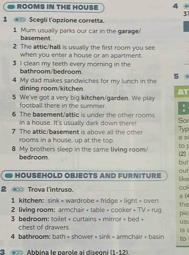 ROOMS IN THE HOUSE 4 . 
3? 
1 Scegli l’opzione corretta. 
1 Mum usually parks our car in the garage/ 
basement. 
2 The attic/hall is usually the first room you see 
when you enter a house or an apartment. 
3 I clean my teeth every morning in the 
bathroom/bedroom. 
5 
4 My dad makes sandwiches for my lunch in the 
dining room/kitchen. 
AT 
5 We've got a very big kitchen/garden. We play 
football there in the summer. 
6 The basement/attic is under the other rooms 
in a house. It's usually dark down there! Sor 
7 The attic/basement is above all the other 
Typ 
rooms in a house, up at the top. a s 
8 My brothers sleep in the same living room/ to 
(2) 
bedroom. but 
out 
HOUSEHOLD OBJECTS AND FURNITURE like 
2 ●∞ Trova l’intruso. col 
a (4 
1 kitchen: sink • wardrobe • fridge • light » oven the 
2 living room: armchair •table • cooker • TV •rug pie 
3 bedroom: toilet • curtains • mirror • bed » 
usl 
chest of drawers is 
4 bathroom: bath • shower • sink • armchair • basin to : 
3 ●∞ Abbina le parole ai diseqni (1-12).