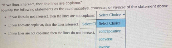 “If two lines intersect, then the lines are coplanar.”
Identify the following statements as the contropositive, converse, or inverse of the statement above.
If two lines do not intersect, then the lines are not coplanar. Select Choice
If two lines are coplanar, then the lines intersect. Select Cl Select Choice
If two lines are not coplanar, then the lines do not intersect. contrapositive
converse
inverse