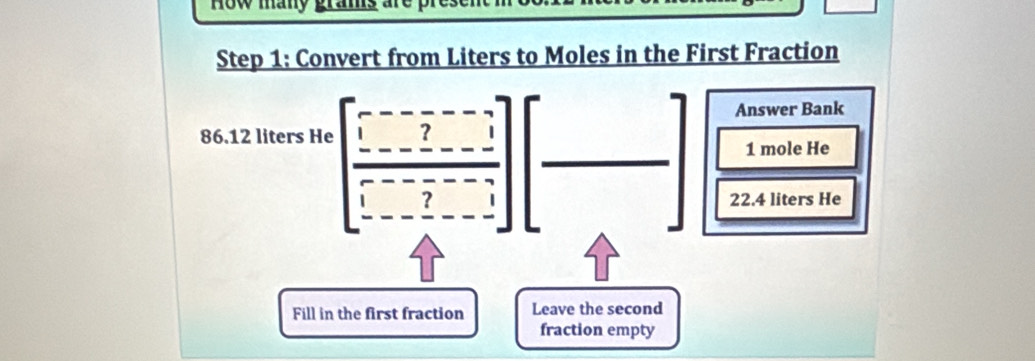 ow many gram 
Step 1: Convert from Liters to Moles in the First Fraction
86.12 liters He beginbmatrix -----7 frac ------]----]][frac □ □ endbmatrix beginbmatrix □  □ endbmatrix  Answer Bank 
1 mole He
22.4 liters He 
Fill in the first fraction Leave the second 
fraction empty