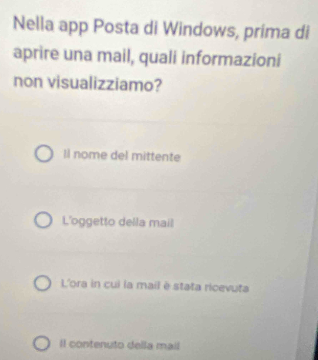 Nella app Posta di Windows, prima di
aprire una mail, quali informazioni
non visualizziamo?
Il nome del mittente
L'oggetto della mail
L'ora in cui la mail è stata ricevuta
Il contenuto della mail