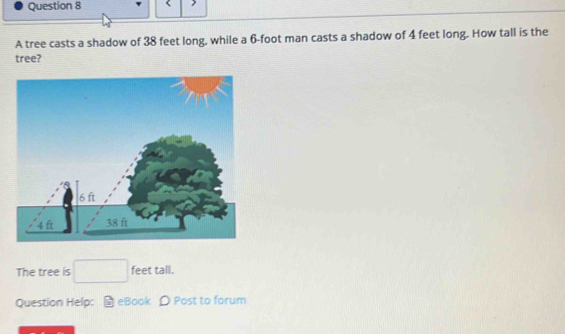 > 
A tree casts a shadow of 38 feet long, while a 6-foot man casts a shadow of 4 feet long. How tall is the 
tree? 
The tree is □ feet tall. 
Question Help: H eBook D Post to forum