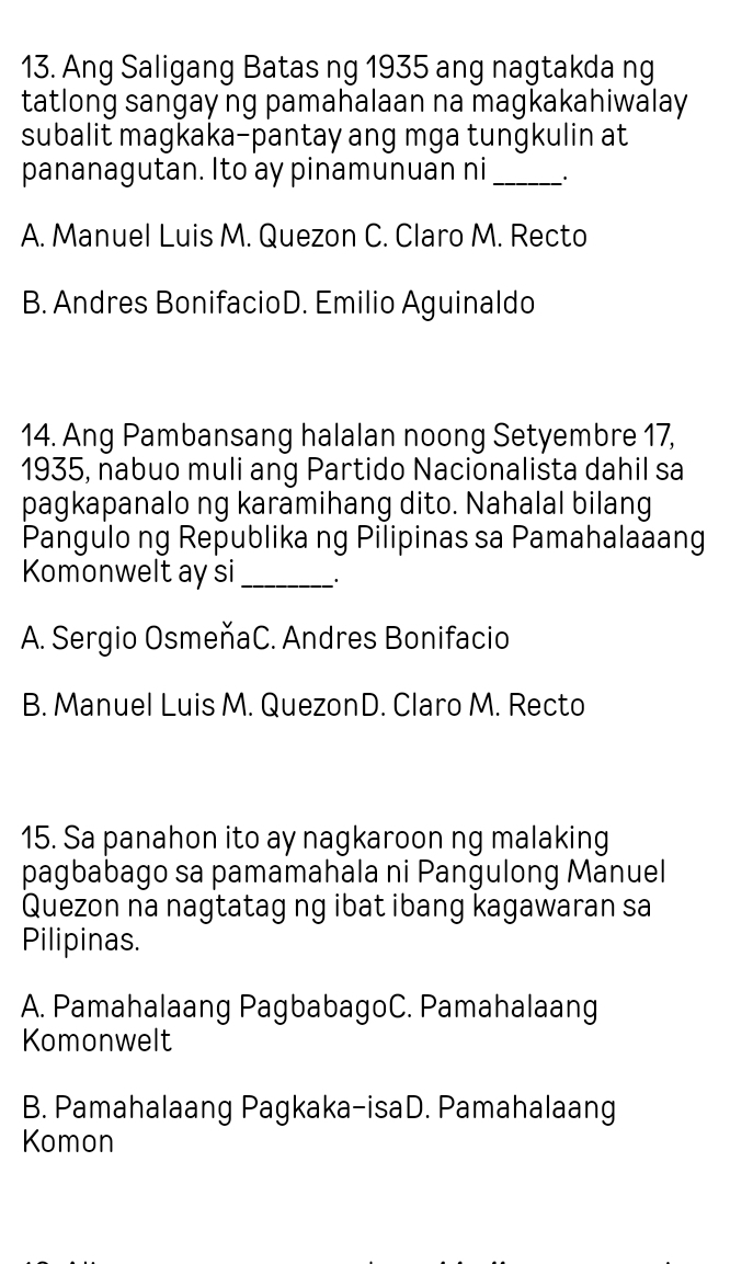 Ang Saligang Batas ng 1935 ang nagtakda ng
tatlong sangay ng pamahalaan na magkakahiwalay
subalit magkaka-pantay ang mga tungkulin at
pananagutan. Ito ay pinamunuan ni _·
A. Manuel Luis M. Quezon C. Claro M. Recto
B. Andres BonifacioD. Emilio Aguinaldo
14. Ang Pambansang halalan noong Setyembre 17,
1935, nabuo muli ang Partido Nacionalista dahil sa
pagkapanalo ng karamihang dito. Nahalal bilang
Pangulo ng Republika ng Pilipinas sa Pamahalaaang
Komonwelt ay si _`.
A. Sergio OsmeňaC. Andres Bonifacio
B. Manuel Luis M. QuezonD. Claro M. Recto
15. Sa panahon ito ay nagkaroon ng malaking
pagbabago sa pamamahala ni Pangulong Manuel
Quezon na nagtatag ng ibat ibang kagawaran sa
Pilipinas.
A. Pamahalaang PagbabagoC. Pamahalaang
Komonwelt
B. Pamahalaang Pagkaka-isaD. Pamahalaang
Komon