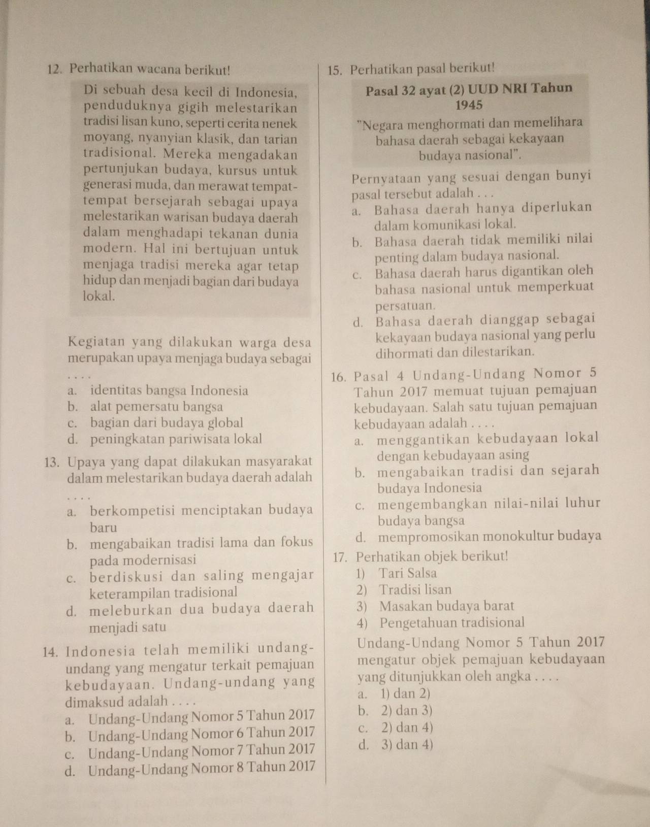 Perhatikan wacana berikut! 15. Perhatikan pasal berikut!
Di sebuah desa kecil di Indonesia, Pasal 32 ayat (2) UUD NRI Tahun
penduduknya gigih melestarikan 1945
tradisi lisan kuno, seperti cerita nenek "Negara menghormati dan memelihara
moyang, nyanyian klasik, dan tarian bahasa daerah sebagai kekayaan
tradisional. Mereka mengadakan budaya nasional”.
pertunjukan budaya, kursus untuk
generasi muda, dan merawat tempat- Pernyataan yang sesuai dengan bunyi
tempat bersejarah sebagai upaya pasal tersebut adalah . . .
melestarikan warisan budaya daerah a. Bahasa daerah hanya diperlukan
dalam menghadapi tekanan dunia dalam komunikasi lokal.
modern. Hal ini bertujuan untuk b. Bahasa daerah tidak memiliki nilai
menjaga tradisi mereka agar tetap penting dalam budaya nasional.
hidup dan menjadi bagian dari budaya c. Bahasa daerah harus digantikan oleh
lokal. bahasa nasional untuk memperkuat
persatuan.
d. Bahasa daerah dianggap sebagai
Kegiatan yang dilakukan warga desa kekayaan budaya nasional yang perlu
merupakan upaya menjaga budaya sebagai dihormati dan dilestarikan.
16. Pasal 4 Undang-Undang Nomor 5
a. identitas bangsa Indonesia Tahun 2017 memuat tujuan pemajuan
b. alat pemersatu bangsa kebudayaan. Salah satu tujuan pemajuan
c. bagian dari budaya global kebudayaan adalah . . . .
d. peningkatan pariwisata lokal a. menggantikan kebudayaan lokal
13. Upaya yang dapat dilakukan masyarakat dengan kebudayaan asing
dalam melestarikan budaya daerah adalah b. mengabaikan tradisi dan sejarah
budaya Indonesia
a. berkompetisi menciptakan budaya c. mengembangkan nilai-nilai luhur
baru
budaya bangsa
b. mengabaikan tradisi lama dan fokus d. mempromosikan monokultur budaya
pada modernisasi 17. Perhatikan objek berikut!
c. berdiskusi dan saling mengajar 1) Tari Salsa
keterampilan tradisional 2) Tradisi lisan
d. meleburkan dua budaya daerah 3) Masakan budaya barat
menjadi satu 4) Pengetahuan tradisional
14. Indonesia telah memiliki undang- Undang-Undang Nomor 5 Tahun 2017
undang yang mengatur terkait pemajuan mengatur objek pemajuan kebudayaan
kebudayaan. Undang-undang yang yang ditunjukkan oleh angka . . . .
a. 1) dan 2)
dimaksud adalah
a. Undang-Undang Nomor 5 Tahun 2017 b. 2) dan 3)
b. Undang-Undang Nomor 6 Tahun 2017 c. 2) dan 4)
c. Undang-Undang Nomor 7 Tahun 2017 d. 3) dan 4)
d. Undang-Undang Nomor 8 Tahun 2017