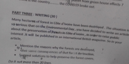 planet from green house effects ? 
t e coun tr .......... the COVID19 broke out. 
PART THREE : WRITING (30 ) 
Many hectares of forest in Côte d'Ivoire have been destroyed . The situation is 
so serious that on the Environmental Day , you have decided to write an article 
about the preservation of forests in Côte d'ivoire , in order to raise public 
article, interest .It will be published in an international British magazine. So in your 
Mention the reasons why the forests are destroyed, 
Give some consequences of that forest destruction, 
Suggest solutions to help preserve the forest covers. 
Do it not more than 20 lines