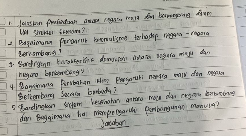 Jelaskan perbedaan antara negara majy dan berkembang daiam 
kal Strultar Eronomi? 
2. Bagaimana Pengaruh kolonalisme terhadap negara-nesara 
Berkembang? 
3. Bandingkan karakteristic demokrasi antara negara maju dan 
negara berkembang? 
4. Bagaimana Perubahan Iklim PangarUhi neeara maju dan negara 
Berkembang Secara berbeda? 
5. Bandingkgn sistem kesehatan antara maju dan negara berkembang 
dan Bagaimana hal mempengaruhi Pembanguman manusa? 
Jawaban