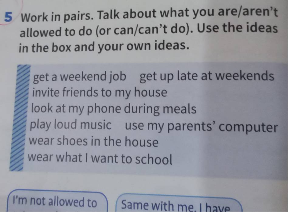 Work in pairs. Talk about what you are/aren’t
allowed to do (or can/can’t do). Use the ideas
in the box and your own ideas.
get a weekend job get up late at weekends
invite friends to my house
look at my phone during meals
play loud music use my parents’ computer
wear shoes in the house
wear what I want to school
I'm not allowed to Same with me. I have