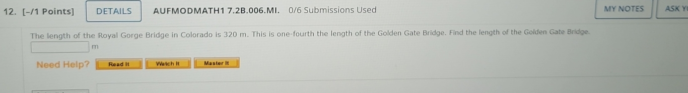 DETAILS AUFMODMATH1 7.2B.006.MI. 0/6 Submissions Used MY NOTES ASK Y 
The length of the Royal Gorge Bridge in Colorado is 320 m. This is one-fourth the length of the Golden Gate Bridge. Find the length of the Golden Gate Bridge.
m
Need Help? Read it Watch It Master it