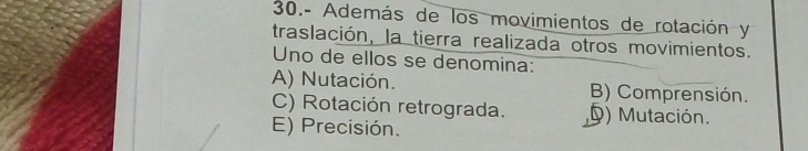 30.- Además de los movimientos de rotación y
traslación, la tierra realizada otros movimientos.
Uno de ellos se denomina:
A) Nutación. B) Comprensión.
C) Rotación retrograda. D) Mutación.
E) Precisión.