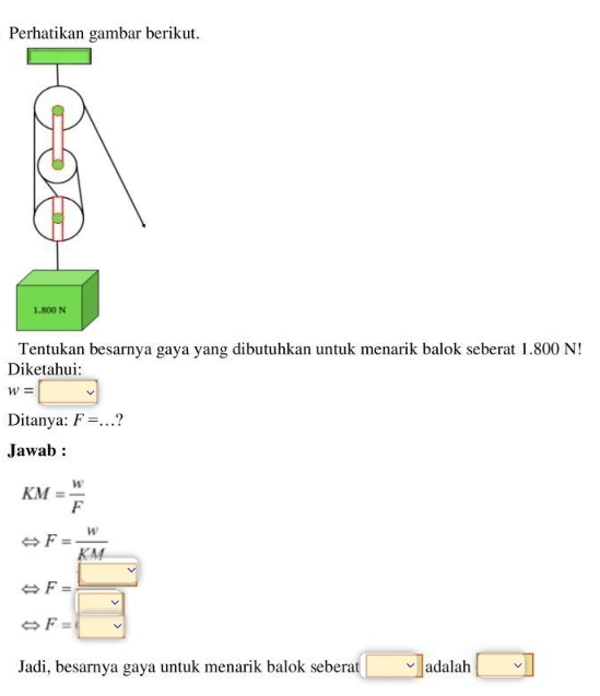 Perhatikan gambar berikut.
Tentukan besarnya gaya yang dibutuhkan untuk menarik balok seberat 1.800 N!
Diketahui:
w= :□
Ditanya: F=... ?
Jawab :
KM= w/F 
F= W/KM 
F= □ /□  
F=□
Jadi, besarnya gaya untuk menarik balok seberat □ adalah □