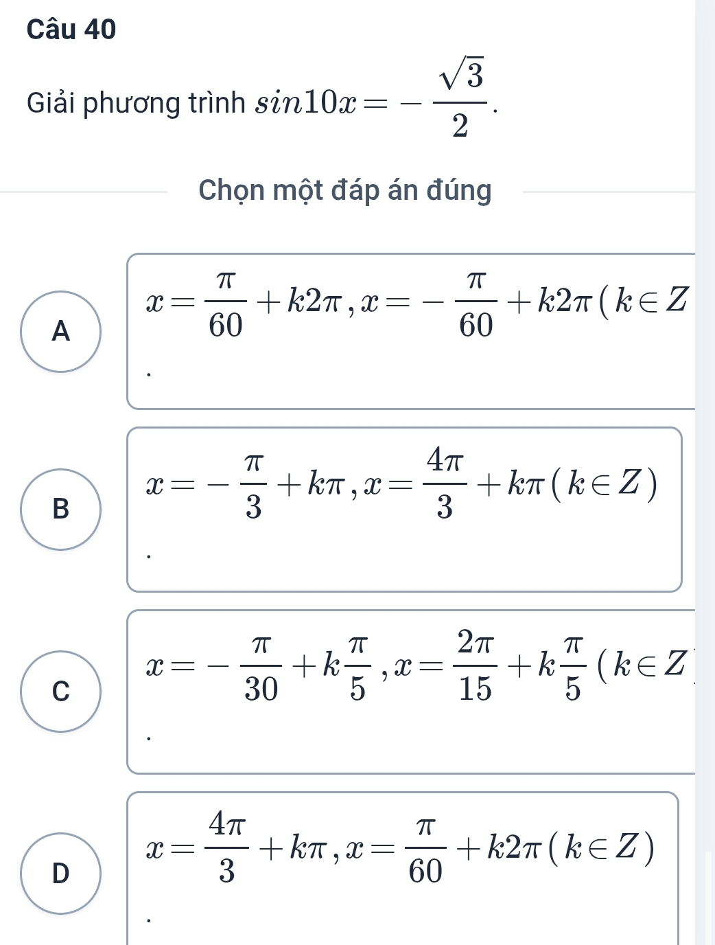 Giải phương trình sin 10x=- sqrt(3)/2 . 
Chọn một đáp án đúng
A x= π /60 +k2π , x=- π /60 +k2π (k∈ Z
B x=- π /3 +kπ , x= 4π /3 +kπ (k∈ Z)
C x=- π /30 +k π /5 , x= 2π /15 +k π /5 (k∈ Z
D x= 4π /3 +kπ , x= π /60 +k2π (k∈ Z)