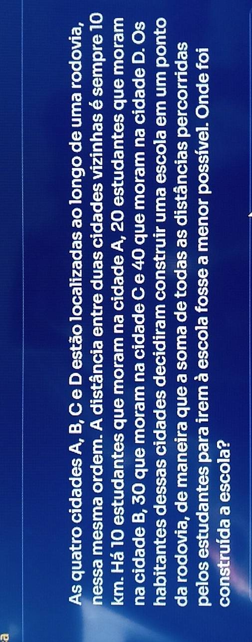 a 
As quatro cidades A, B, C e D estão localizadas ao longo de uma rodovia, 
nessa mesma ordem. A distância entre duas cidades vizinhas é sempre 10
km. Há 10 estudantes que moram na cidade A, 20 estudantes que moram 
na cidade B, 30 que moram na cidade C e 40 que moram na cidade D. Os 
habitantes dessas cidades decidiram construir uma escola em um ponto 
da rodovia, de maneira que a soma de todas as distâncias percorridas 
pelos estudantes para irem à escola fosse a menor possível. Onde foi 
construída a escola?