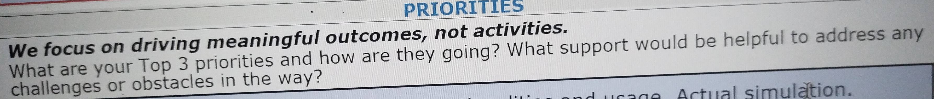 PRIORITIES 
We focus on driving meaningful outcomes, not activities. 
What are your Top 3 priorities and how are they going? What support would be helpful to address any 
challenges or obstacles in the way? 
Actual simulation.