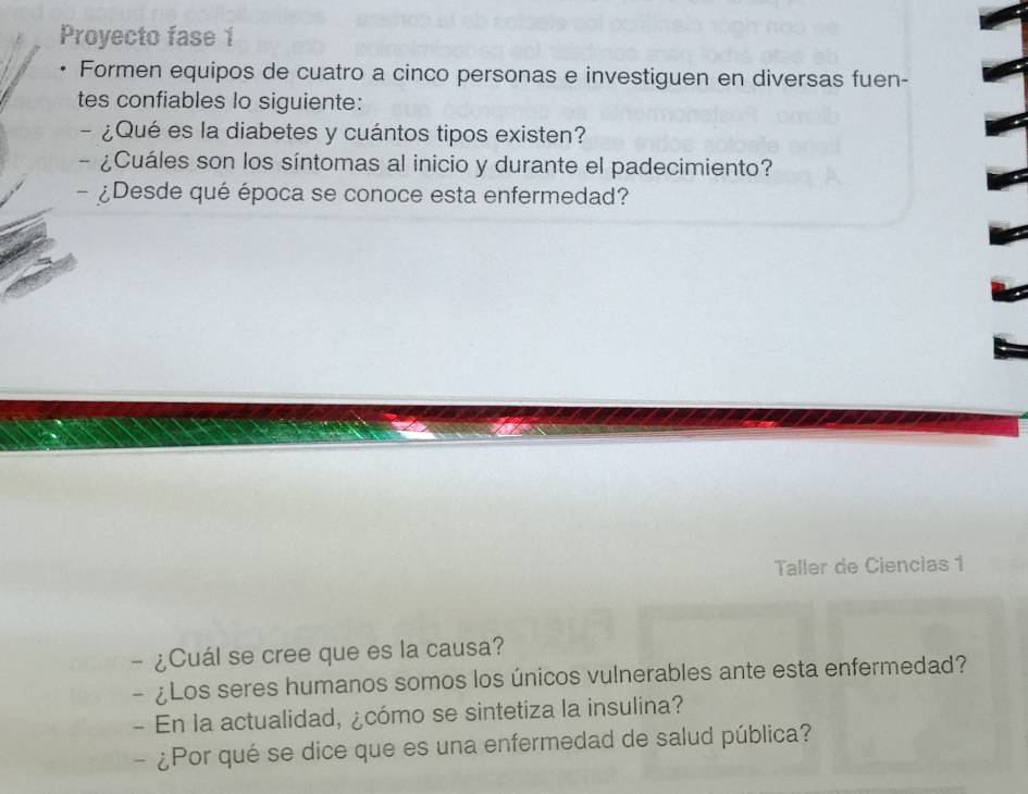 Proyecto fase 1 
Formen equipos de cuatro a cinco personas e investiguen en diversas fuen- 
tes confiables lo siguiente: 
- ¿Qué es la diabetes y cuántos tipos existen? 
- ¿Cuáles son los síntomas al inicio y durante el padecimiento? 
- ¿Desde qué época se conoce esta enfermedad? 
Taller de Ciencias 1 
- ¿Cuál se cree que es la causa? 
- ¿Los seres humanos somos los únicos vulnerables ante esta enfermedad? 
- En la actualidad, ¿cómo se sintetiza la insulina? 
- ¿Por qué se dice que es una enfermedad de salud pública?