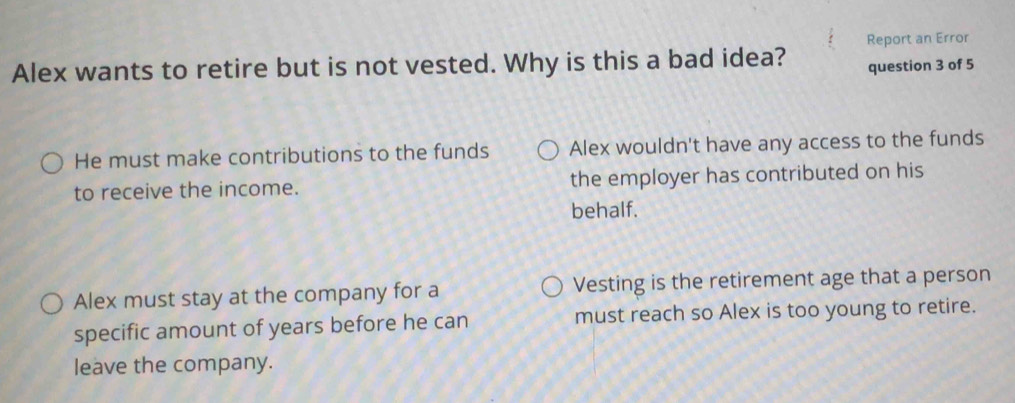 Report an Error
Alex wants to retire but is not vested. Why is this a bad idea? question 3 of 5
He must make contributions to the funds Alex wouldn't have any access to the funds
to receive the income. the employer has contributed on his
behalf.
Alex must stay at the company for a Vesting is the retirement age that a person
specific amount of years before he can must reach so Alex is too young to retire.
leave the company.