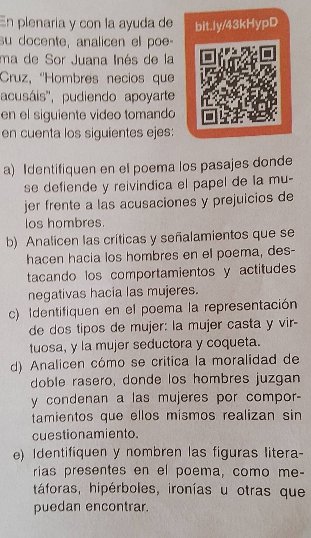 En plenaria y con la ayuda de bit.ly/43kHypD 
su docente, analicen el poe- 
ma de Sor Juana Inés de la 
Cruz, “Hombres necios quee 
acusáis'', pudiendo apoyarte 
en el siguiente video tomando 
en cuenta los siguientes ejes: 
a) Identifiquen en el poema los pasajes donde 
se defiende y reivindica el papel de la mu- 
jer frente a las acusaciones y prejuicios de 
los hombres. 
b) Analicen las críticas y señalamientos que se 
hacen hacia los hombres en el poema, des- 
tacando los comportamientos y actitudes 
negativas hacia las mujeres. 
c) Identifiquen en el poema la representación 
de dos tipos de mujer: la mujer casta y vir- 
tuosa, y la mujer seductora y coqueta. 
d) Analicen cómo se critica la moralidad de 
doble rasero, donde los hombres juzgan 
y condenan a las mujeres por compor- 
tamientos que ellos mismos realizan sin 
cuestionamiento. 
e) Identifiquen y nombren las figuras litera- 
rias presentes en el poema, como me- 
táforas, hipérboles, ironías u otras que 
puedan encontrar.