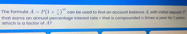 The formula A=P(1+ r/n )^nt can be used to find an account balance A, with initial deposit P, 
that earns an annual percentage interest rate 7 that is compounded n times a year for t years. 
Which is a factor of A?