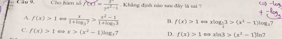 Cho hàm số f(x)=frac 3^x7^(x^2)-1. Khẳng định nào sau đây là sai ?
A. f(x)>1Leftrightarrow frac x1+log _37>frac x^2-11+log _73
B. f(x)>1Leftrightarrow xlog _ 1/2 3>(x^2-1)log _27
C. f(x)>1 Rightarrow x>(x^2-1)log _37
D. f(x)>1Leftrightarrow xln 3>(x^2-1)ln 7