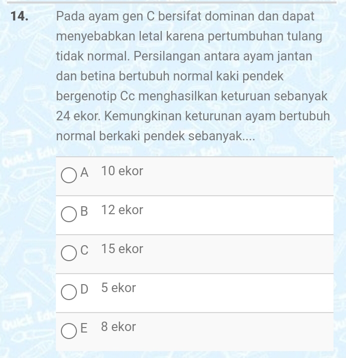 a Pada ayam gen C bersifat dominan dan dapat
menyebabkan letal karena pertumbuhan tulang
tidak normal. Persilangan antara ayam jantan
dan betina bertubuh normal kaki pendek
bergenotip Cc menghasilkan keturuan sebanyak
24 ekor. Kemungkinan keturunan ayam bertubuh
normal berkaki pendek sebanyak....
A 10 ekor
B 12 ekor
C 15 ekor
D 5 ekor
E 8 ekor