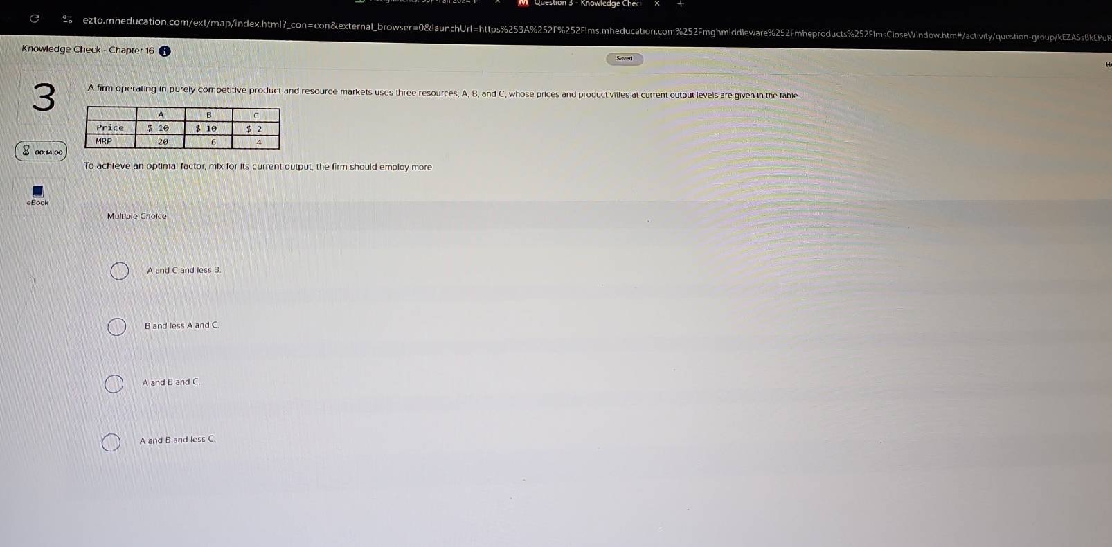 Knowledge Check - Chapter 16
Saved
3 A firm operating in purely competitive product and resource markets uses three resources, A, B, and C, whose prices and productivities at current output levels are given in the table.
8 00:14:00
To achieve an optimal factor, mix for its current output, the firm should employ more
Multiple Choice
A and C and less B.
B and less A and C.
A and B and C.
A and B and less C.