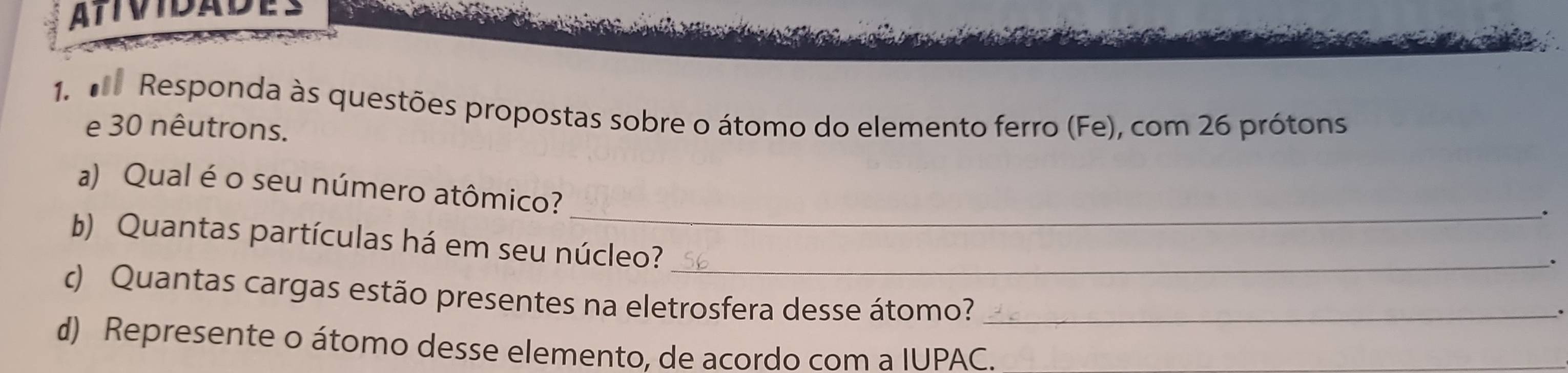 ATIVIDADES 
1. d Responda às questões propostas sobre o átomo do elemento ferro (Fe), com 26 prótons 
e 30 nêutrons. 
_ 
a) Qual é o seu número atômico? 
b) Quantas partículas há em seu núcleo?_ 
. 
c) Quantas cargas estão presentes na eletrosfera desse átomo?_ 
d) Represente o átomo desse elemento, de acordo com a IUPAC.