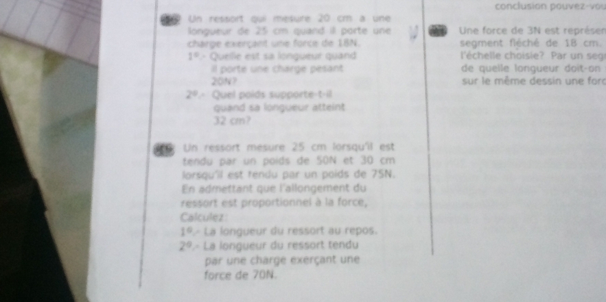 conclusion pouvez-vou 
5 Un ressort qui mésure 20 cm à une 
longueur de 25 cm quand il porte une Une force de 3N est représer 
charge exerçant une force de 18N. segment fléché de 18 cm.
1° - Quellle est sa longueur quand l'échelle choisie? Par un seg 
il porte une chargé pésant de quelle longueur doit-on
20N? sur le même dessin une for
2^0 Quel poids supporte  3x/x =1
quand sa longueur atteint
32 cm? 
Un ressort mesure 25 cm lorsqu'il est 
tendu par un poids de 50N et 30 cm
lorsqu'll est rendu par un poids de 75N. 
En admettant que l'allongement du 
ressort est proportionnel à la force, 
Calculez
1° La longueur du ressort au repos.
2° L- La longueur du ressort tendu 
par une charge exerçant une 
force de 70N.