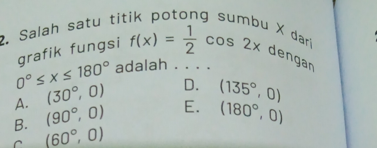 Salah satu titik potong sumbu X dari
grafik fungsi
f(x)= 1/2 cos 2x
dengan
0°≤ x≤ 180°
adalah . . . .
A. (30°,0)
D. (135°,0)
B. (90°,0)
E. (180°,0)
C (60°,0)