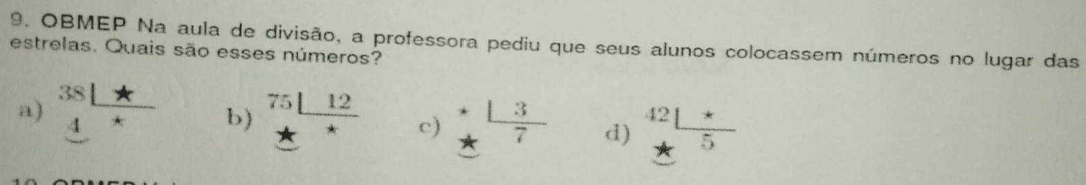 OBMEP Na aula de divisão, a professora pediu que seus alunos colocassem números no lugar das
estrelas. Quais são esses números?
a) beginarrayr 381* 4* hline endarray b) beginarrayr 75|_ 12 *endarray c) beginarrayr + +frac 3 7 d) frac 42_ + *_ 5