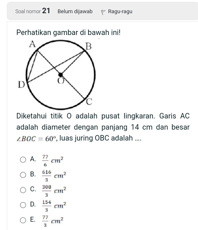 Soal nomor 21 Belum dijawab Ragu-ragu
Perhatikan gambar di bawah ini!
Diketahui titik O adalah pusat lingkaran. Garis AC
adalah diameter dengan panjang 14 cm dan besar
∠ BOC=60° , luas juring OBC adalah ....
A.  77/6 cm^2
B.  616/3 cm^2
C.  308/3 cm^2
D.  154/3 cm^2
E.  77/3 cm^2