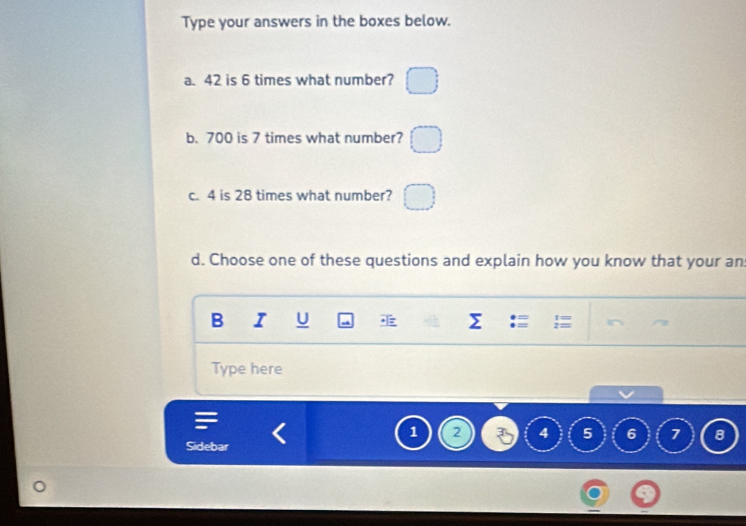 Type your answers in the boxes below. 
a. 42 is 6 times what number? 
b. 700 is 7 times what number? 
c. 4 is 28 times what number? 
d. Choose one of these questions and explain how you know that your an 
B I U 
Type here
1
4 5 6 7 8
Sidebar