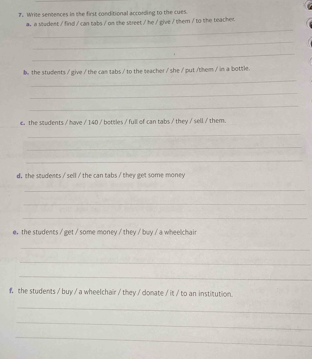 Write sentences in the first conditional according to the cues. 
_ 
a a student / find / can tabs / on the street / he / give / them / to the teacher. 
_ 
_ 
b. the students / give / the can tabs / to the teacher / she / put /them / in a bottle. 
_ 
_ 
_ 
c the students / have / 140 / bottles / full of can tabs / they / sell / them. 
_ 
_ 
_ 
d the students / sell / the can tabs / they get some money 
_ 
_ 
_ 
e the students / get / some money / they / buy / a wheelchair 
_ 
_ 
_ 
f the students / buy / a wheelchair / they / donate / it / to an institution. 
_ 
_ 
_