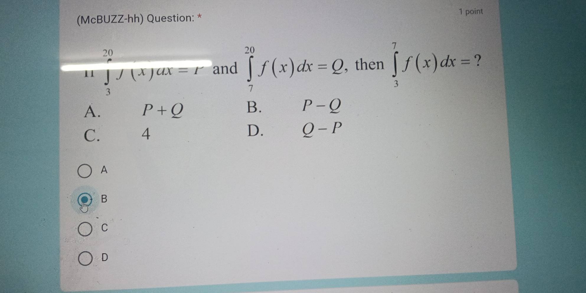 (McBUZZ-hh) Question: *
20
11 ∈tlimits _2f(x)ax=r and ∈tlimits _7^(20)f(x)dx=Q , then ∈tlimits _3^7f(x)dx= ?
3
A.
P+Q
B.
P-Q
C.
4
D.
Q-P
A
B
C
D