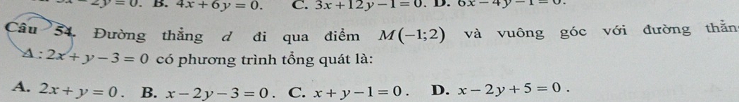 -2y=0. B. 4x+6y=0. C. 3x+12y-1=0.D.6x-4y-1=0. 
Câu 54. Đường thắng d đi qua điểm M(-1;2) và vuông góc với đường thằn
A :2x+y-3=0 có phương trình tổng quát là:
A. 2x+y=0. B. x-2y-3=0 、C. x+y-1=0 D. x-2y+5=0.