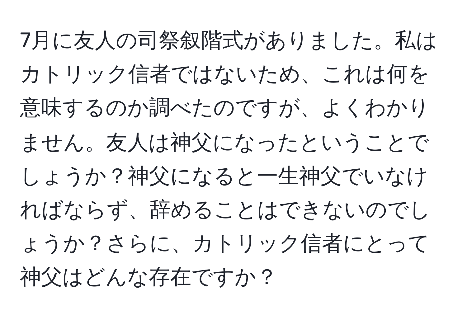 7月に友人の司祭叙階式がありました。私はカトリック信者ではないため、これは何を意味するのか調べたのですが、よくわかりません。友人は神父になったということでしょうか？神父になると一生神父でいなければならず、辞めることはできないのでしょうか？さらに、カトリック信者にとって神父はどんな存在ですか？