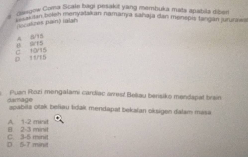 a Giasgow Coma Scale bagi pesakit yang membuka mata apabila diben
kesakitan,boleh menyatakan namanya sahaja dan menepis tangan jururawa
(localizes pain) ialah
A 8/15
B 9/15
C 10/15
D. 11/15
Puan Rozi mengalami cardíac arrest Beliau berisiko mendapat brain
damage
apabila otak beliau tidak mendapat bekalan oksigen dalam masa
A. 1-2 minit
B. 2-3 minit
C. 3-5 minit
D 5-7 minit