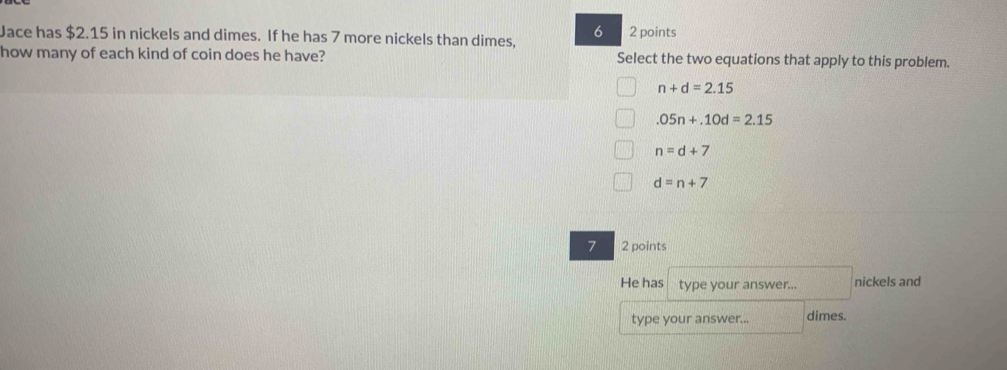 Jace has $2.15 in nickels and dimes. If he has 7 more nickels than dimes, 2 points
how many of each kind of coin does he have? Select the two equations that apply to this problem.
n+d=2.15
.05n+.10d=2.15
n=d+7
d=n+7
7 2 points
He has type your answer... nickels and
type your answer... dimes.