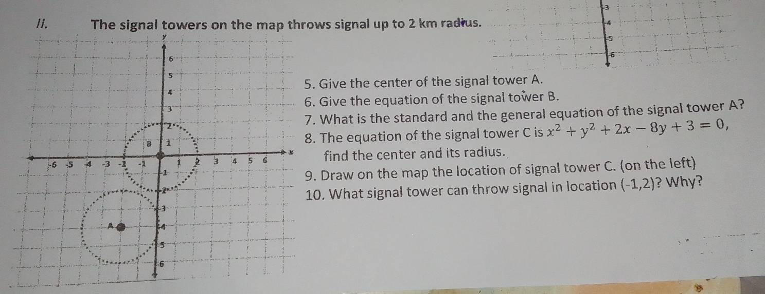 The signal towers on the map throws signal up to 2 km radius. 
4 
6 
Give the center of the signal tower A. 
Give the equation of the signal tower B. 
What is the standard and the general equation of the signal tower A? 
The equation of the signal tower C is x^2+y^2+2x-8y+3=0, 
find the center and its radius. 
Draw on the map the location of signal tower C. (on the left) 
. What signal tower can throw signal in location (-1,2) ? Why?