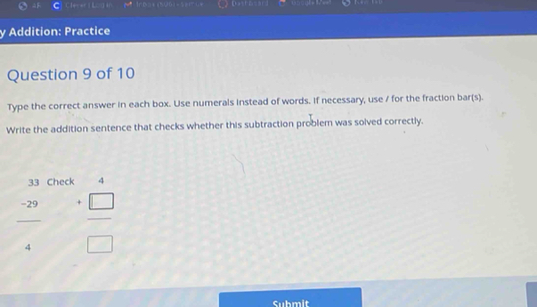 aF Cfexer t Log in C Dastbnard 
y Addition: Practice 
Question 9 of 10 
Type the correct answer in each box. Use numerals instead of words. If necessary, use / for the fraction bar(s). 
Write the addition sentence that checks whether this subtraction problem was solved correctly. 
33 Check^+
 (-29)/4   (+□ )/□  
Submit