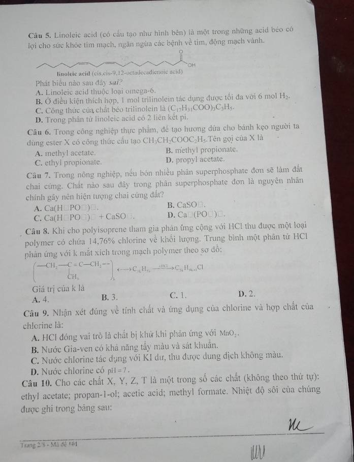 Cầu 5. Linoleic acid (có cấu tạo như hình bên) là một trong những acid béo có
lợi cho sức khỏe tim mạch, ngăn ngừa các bệnh về tim, động mạch vành.
Phát biểu nào sau đây sai?
A. Linoleic acid thuộc loại omega-6.
B. Ở điều kiện thích hợp, 1 mol trilinolein tác dụng được tối đa với 6 mol H_2.
C. Công thức của chất béo trilinolein là (C_17H_31COO)_3C_3H_5.
D. Trong phân tử linoleic acid có 2 liên kết pi.
Câu 6. Trong công nghiệp thực phẩm, để tạo hương dứa cho bánh kẹo người ta
dùng ester X có công thức cấu tạo CH_3CH_2COOC_2H_5 Tên gọi của X là
A. methyl acetate. B. methyl propionate.
C. ethyl propionate. D. propyl acetate.
Câu 7. Trong nông nghiệp, nếu bón nhiều phân superphosphate đơn sẽ làm đất
chai cứng. Chất nào sau đây trong phân superphosphate đơn là nguyên nhân
chính gầy nên hiện tượng chai cứng đất?
A. Ca(H∪ PO□ )□
B. CaSO□ .
C. Ca(H□ PO□ )□ +CaSO  1/2  D. Ca□ (PO□ )□ .
Câu 8. Khi cho polyisoprene tham gia phản ứng cộng với HCl thu được một loại
polymer có chứa 14,76% chlorine về khối lượng. Trung bình một phân tử HCl
phản ứng với k mắt xích trong mạch polymer theo sơ dồ:
(beginarrayr -CH_2-C=C-CH_2- CH_3endarray ),rightarrow C_1H_+,xrightarrow +OH_3C_3H_n+1CI
Giá trị của k là
A. 4. B. 3. C. 1. D. 2.
Câu 9. Nhận xét đúng về tính chất và ứng dụng của chlorine và hợp chất của
chlorine là:
A. HCl đóng vai trò là chất bị khử khi phân ứng với MnO_2.
B. Nước Gia-ven có khả năng tầy màu và sát khuẩn.
C. Nước chlorine tác dụng với KI dư, thu được dung dịch không màu.
D. Nước chlorine có pH=7.
Câu 10. Cho các chất X, Y, Z, T là một trong số các chất (không theo thứ tự):
ethyl acetate; propan-1-ol; acetic acid; methyl formate. Nhiệt độ sôi của chúng
được ghi trong bảng sau:
Trang 2 8 - Mã đê 101