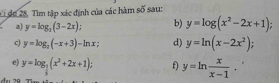 Vi du 28. Tìm tập xác định của các hàm số sau: 
a) y=log _2(3-2x); 
b) y=log (x^2-2x+1); 
c) y=log _2(-x+3)-ln x; d) y=ln (x-2x^2); 
e) y=log _ 1/5 (x^2+2x+1); 
f) y=ln  x/x-1 . 
du 29