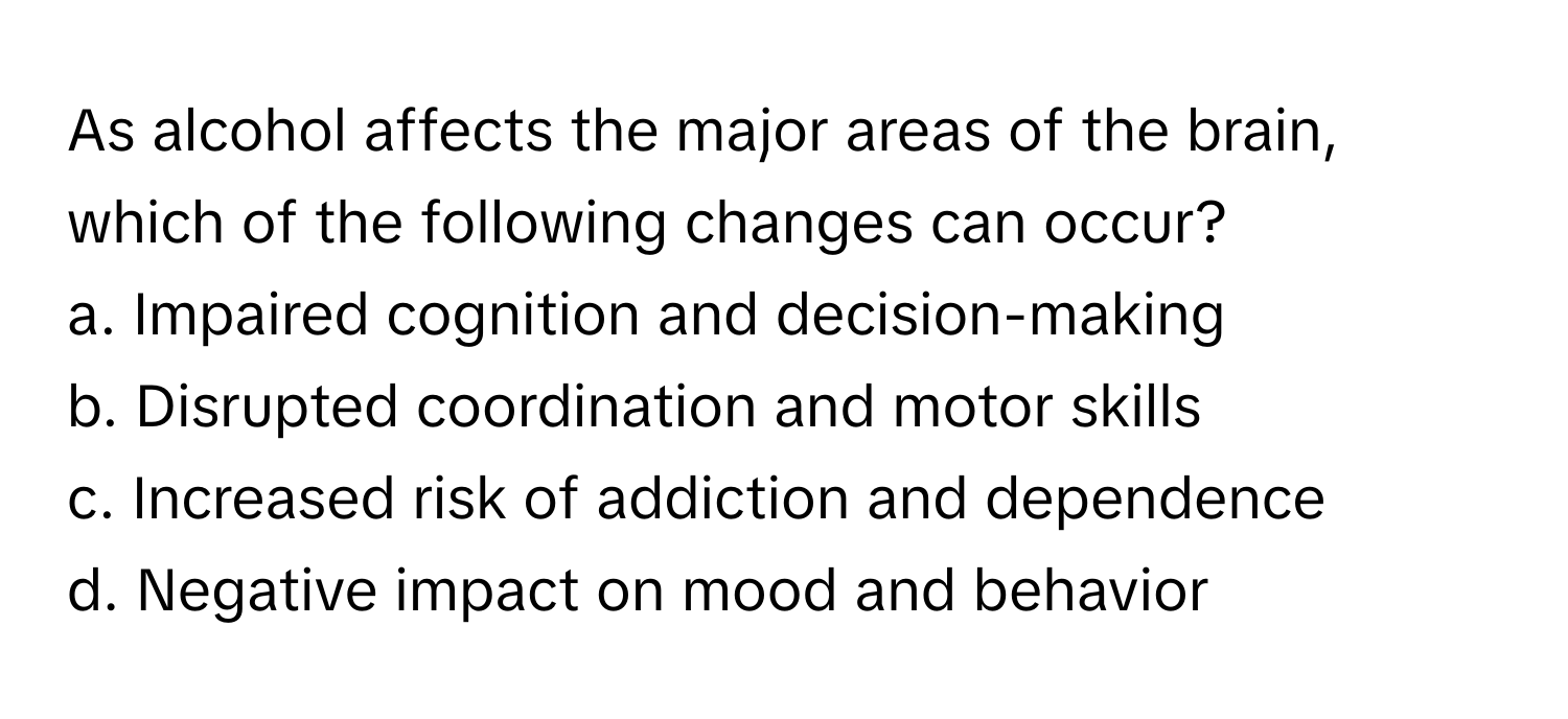 As alcohol affects the major areas of the brain, which of the following changes can occur?

a. Impaired cognition and decision-making 
b. Disrupted coordination and motor skills 
c. Increased risk of addiction and dependence 
d. Negative impact on mood and behavior