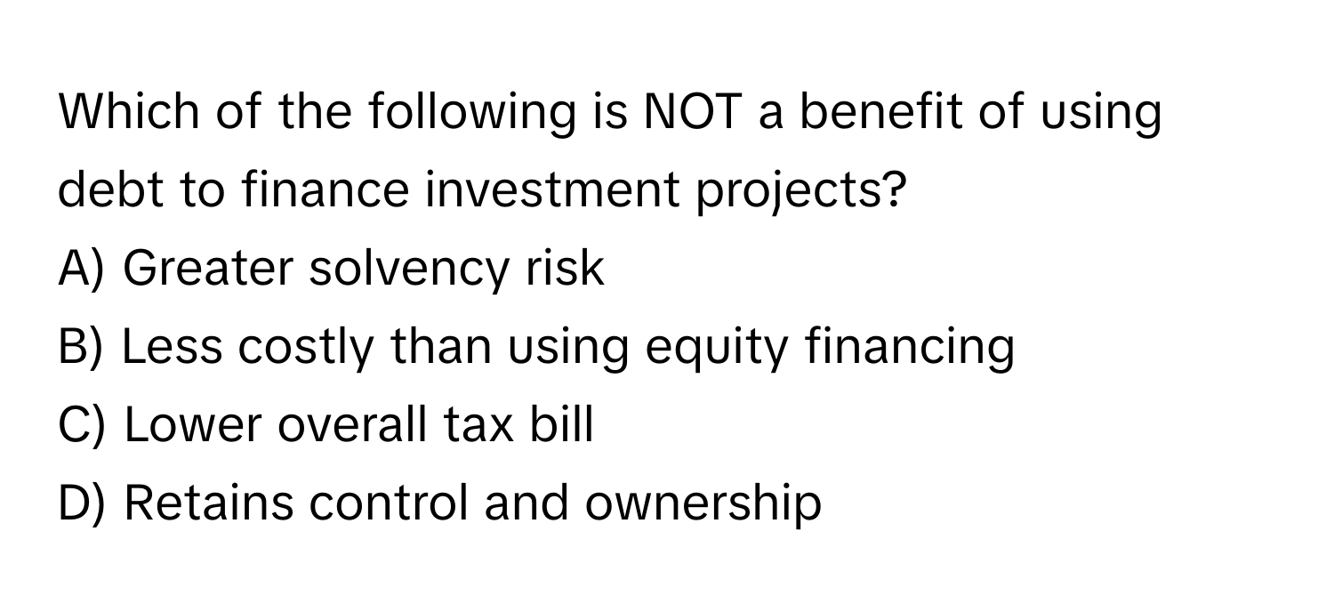 Which of the following is NOT a benefit of using debt to finance investment projects?

A) Greater solvency risk
B) Less costly than using equity financing
C) Lower overall tax bill
D) Retains control and ownership