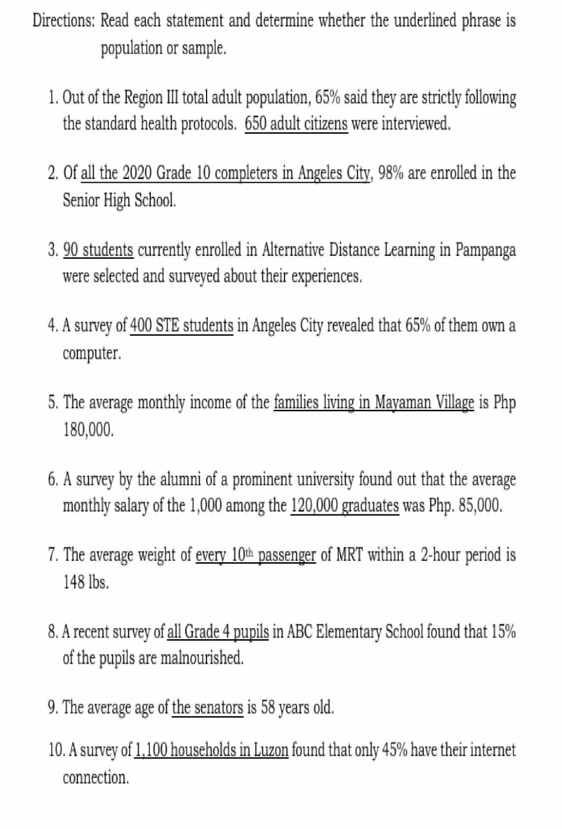 Directions: Read each statement and determine whether the underlined phrase is 
population or sample. 
1. Out of the Region III total adult population, 65% said they are strictly following 
the standard health protocols. 650 adult citizens were interviewed. 
2. Of all the 2020 Grade 10 completers in Angeles City, 98% are enrolled in the 
Senior High School. 
3. 90 students currently enrolled in Alternative Distance Learning in Pampanga 
were selected and surveyed about their experiences. 
4. A survey of 400 STE students in Angeles City revealed that 65% of them own a 
computer. 
5. The average monthly income of the families living in Mayaman Village is Php
180,000. 
6. A survey by the alumni of a prominent university found out that the average 
monthly salary of the 1,000 among the 120,000 graduates was Php. 85,000. 
7. The average weight of every 10% passenger of MRT within a 2-hour period is
148 lbs. 
8. A recent survey of all Grade 4 pupils in ABC Elementary School found that 15%
of the pupils are malnourished. 
9. The average age of the senators is 58 years old. 
10. A survey of 1,100 households in Luzon found that only 45% have their internet 
connection.