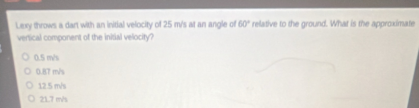 Lexy throws a dart with an initial velocity of 25 m/s at an angle of 60° relative to the ground. What is the approximate
vertical component of the initial velocity?
0.5 m/s
0.87 m/s
12.5 m/s
21.7 m/s