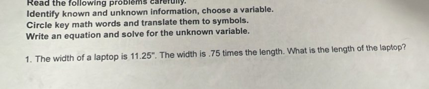 Read the following problems carefully. 
Identify known and unknown information, choose a variable. 
Circle key math words and translate them to symbols. 
Write an equation and solve for the unknown variable. 
1. The width of a laptop is 11.25''. The width is . 75 times the length. What is the length of the laptop?