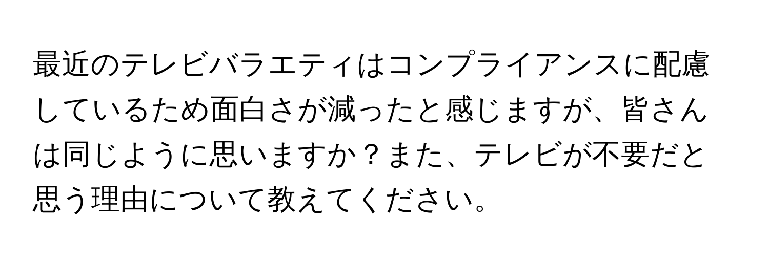 最近のテレビバラエティはコンプライアンスに配慮しているため面白さが減ったと感じますが、皆さんは同じように思いますか？また、テレビが不要だと思う理由について教えてください。