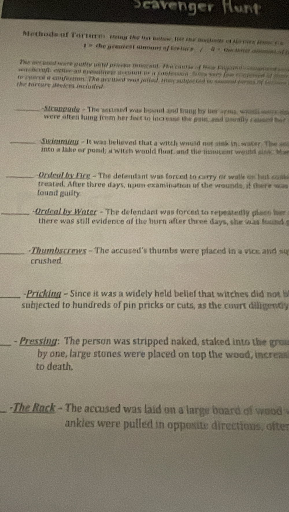 Scavenger funt 
Methads of Torturm may the in hilow. ls te meainas of hrpas feam A:Q 
1= the prantest aount of tortars / 0 > Quctoner ammin Loof 
The aecused were pudty unti proven amacent. The cons of hew Fagland cemnet w 
wa herafe either an evewatness account or a contessian Snes yere foe coalessed of tel 
to ceerce a confession. The groused was jailed, theirsubjected on seeesal tories of tor se 
the torture devices included . 
_-Streppode - The nccused was bound and bung by hs arms, whid wers as 
were often hung from her feet to increase the pain, and usually caused her 
_Swimming - It was believed that a witch would not sisk in, water. The se 
into a lake or pond; a witch would float, and the iucent would sink. Mar 
_ - Ordeal by Firg - The defendant was forced to carry or walk on hut coak 
treated. After three days, upon examination of the wounds, if there was 
found guilty 
_ Ordeal by Water - The defendant was forced to repeatedly place h 
there was still evidence of the burn after three days, she was found 
-Thymbscrews - The accused's thumbs were placed in a vice and su 
crushed, 
_ Pricking - Since it was a widely held belief that witches di o 
subjected to hundreds of pin pricks or cuts, as the court diligently 
_- Pressing: The person was stripped naked, staked into the grou 
by one, large stones were placed on top the wood, increas 
to death. 
- The Rack - The accused was laid on a large board of woo 
ankles were pulled in opposite directions, ofter