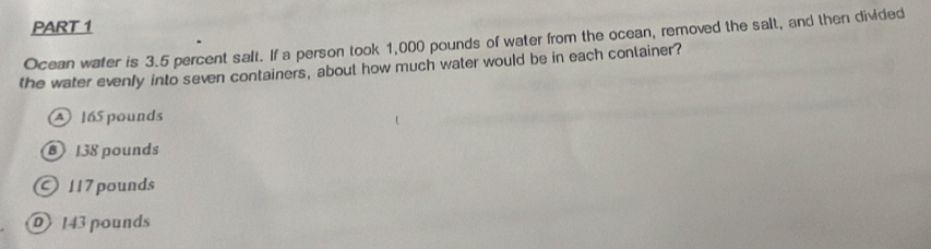 Ocean water is 3.5 percent salt. If a person took 1,000 pounds of water from the ocean, removed the salt, and then divided
the water evenly into seven containers, about how much water would be in each conlainer?
165 pounds
⑧ 138 pounds
117 pounds
⑩ 143 pounds