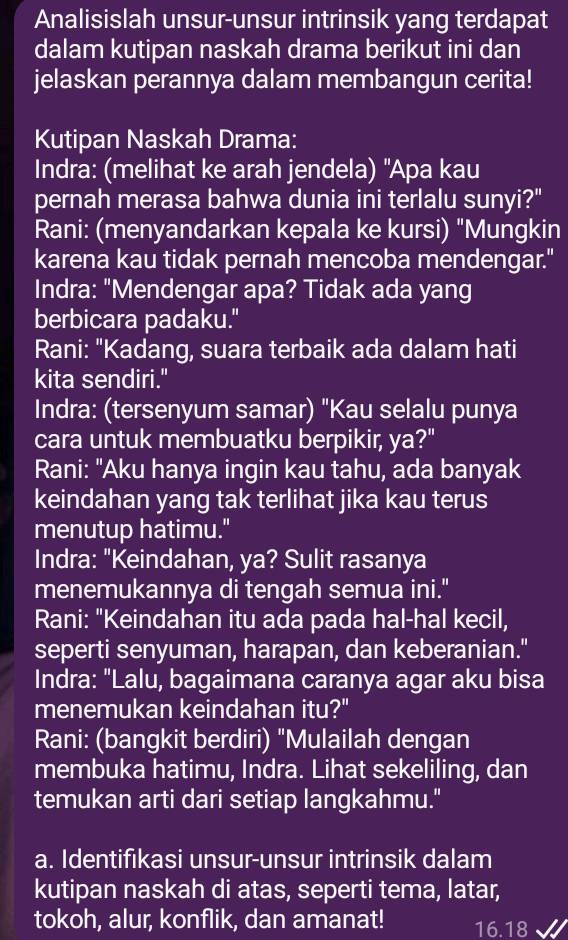 Analisislah unsur-unsur intrinsik yang terdapat 
dalam kutipan naskah drama berikut ini dan 
jelaskan perannya dalam membangun cerita! 
Kutipan Naskah Drama: 
Indra: (melihat ke arah jendela) ''Apa kau 
pernah merasa bahwa dunia ini terlalu sunyi?" 
Rani: (menyandarkan kepala ke kursi) "Mungkin 
karena kau tidak pernah mencoba mendengar." 
Indra: "Mendengar apa? Tidak ada yang 
berbicara padaku." 
Rani: "Kadang, suara terbaik ada dalam hati 
kita sendiri." 
Indra: (tersenyum samar) "Kau selalu punya 
cara untuk membuatku berpikir, ya?" 
Rani: "Aku hanya ingin kau tahu, ada banyak 
keindahan yang tak terlihat jika kau terus 
menutup hatimu." 
Indra: "Keindahan, ya? Sulit rasanya 
menemukannya di tengah semua ini." 
Rani: "Keindahan itu ada pada hal-hal kecil, 
seperti senyuman, harapan, dan keberanian." 
Indra: "Lalu, bagaimana caranya agar aku bisa 
menemukan keindahan itu?" 
Rani: (bangkit berdiri) "Mulailah dengan 
membuka hatimu, Indra. Lihat sekeliling, dan 
temukan arti dari setiap langkahmu." 
a. Identifikasi unsur-unsur intrinsik dalam 
kutipan naskah di atas, seperti tema, latar, 
tokoh, alur, konflik, dan amanat! 16.18