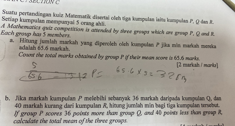 Suatu pertandingan kuiz Matematik disertai oleh tiga kumpulan iaitu kumpulan P, Q dan R. 
Setiap kumpulan mempunyai 5 orang ahli. 
A Mathematics quiz competition is attended by three groups which are group P, Q and R. 
Each group has 5 members. 
a. Hitung jumlah markah yang diperoleh oleh kumpulan P jika min markah mereka 
adalah 65.6 markah. 
Count the total marks obtained by group P iftheir mean score is 65.6 marks. 
[2 markah / marks] 
b. Jika markah kumpulan P melebihi sebanyak 36 markah daripada kumpulan Q, dan
40 markah kurang dari kumpulan R, hitung jumlah min bagi tiga kumpulan tersebut. 
If group P scores 36 points more than group Q, and 40 points less than group R, 
calculate the total mean of the three groups.