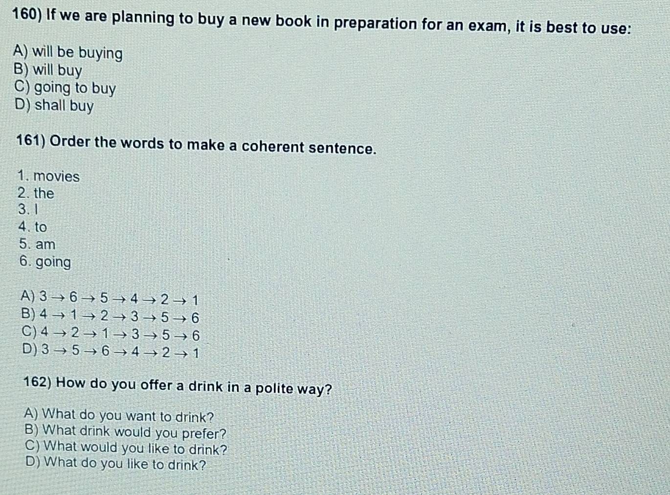 If we are planning to buy a new book in preparation for an exam, it is best to use:
A) will be buying
B) will buy
C) going to buy
D) shall buy
161) Order the words to make a coherent sentence.
1. movies
2. the
3. 1
4. to
5. am
6. going
A) 3to 6 → 5 → 4 → 2 →1
B) 4to 1 2 → 3 → 5 → 6
C) 4to 2 1 → 3 → 5 → 6
D) 3- 5 6 → 4 → 2 → 1
162) How do you offer a drink in a polite way?
A) What do you want to drink?
B) What drink would you prefer?
C) What would you like to drink?
D) What do you like to drink?